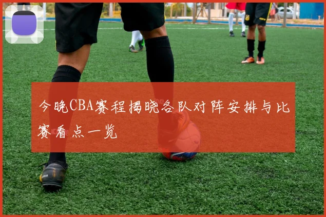 今晚CBA赛程揭晓各队对阵安排与比赛看点一览