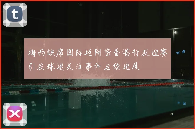 梅西缺席国际迈阿密香港行友谊赛引发球迷关注事件后续进展