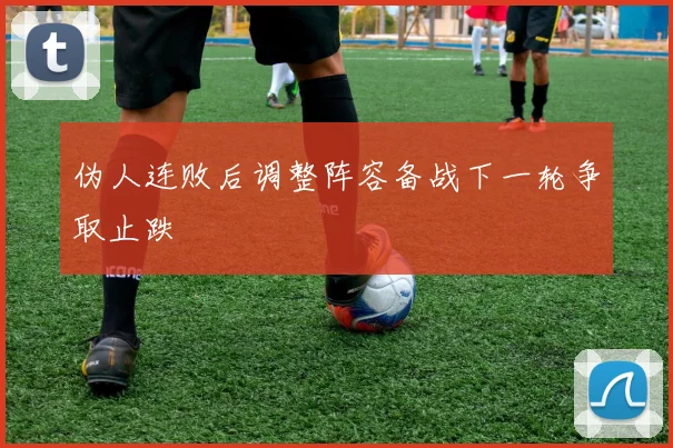 伪人连败后调整阵容备战下一轮争取止跌