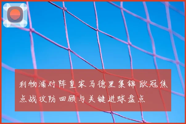 利物浦对阵皇家马德里集锦 欧冠焦点战攻防回顾与关键进球盘点