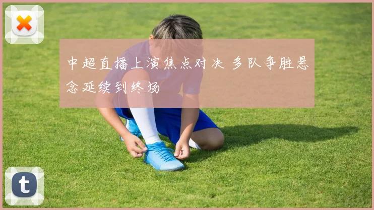 中超直播上演焦点对决 多队争胜悬念延续到终场