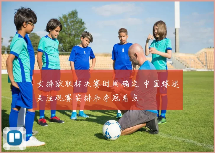 女排欧联杯决赛时间确定 中国球迷关注观赛安排和夺冠看点