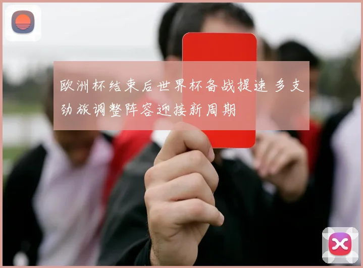 欧洲杯结束后世界杯备战提速 多支劲旅调整阵容迎接新周期