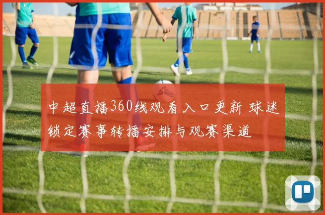 中超直播360线观看入口更新 球迷锁定赛事转播安排与观赛渠道