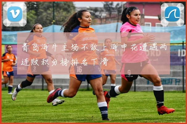 青岛海牛主场不敌上海申花遭遇两连败积分榜排名下滑