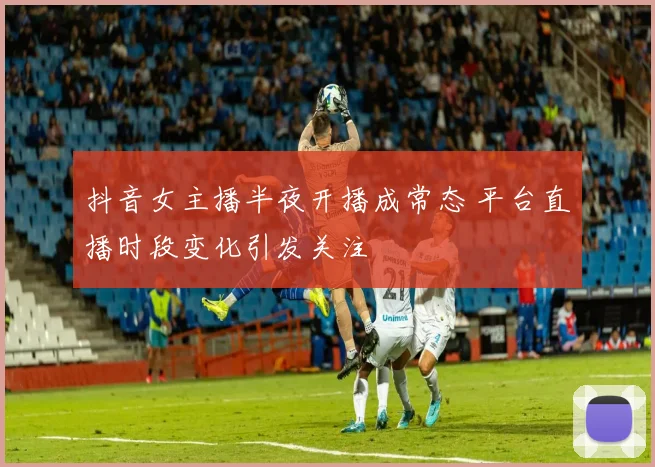 抖音女主播半夜开播成常态 平台直播时段变化引发关注