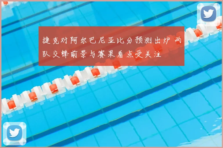 捷克对阿尔巴尼亚比分预测出炉 两队交锋前景与赛果看点受关注