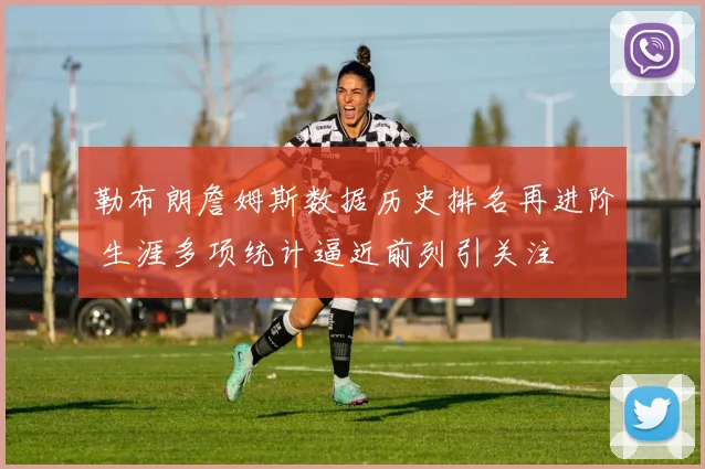 勒布朗詹姆斯数据历史排名再进阶 生涯多项统计逼近前列引关注