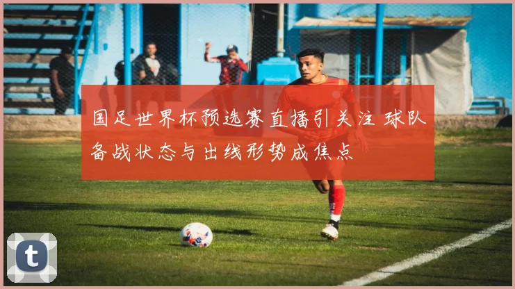 国足世界杯预选赛直播引关注 球队备战状态与出线形势成焦点