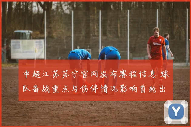 中超江苏苏宁官网发布赛程信息 球队备战重点与伤停情况影响首轮出场安排