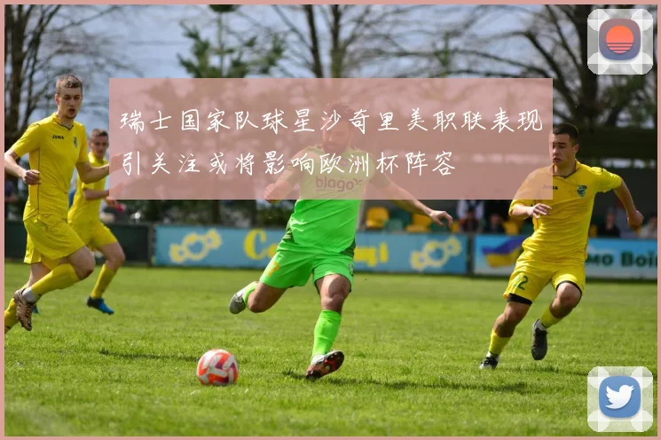 瑞士国家队球星沙奇里美职联表现引关注或将影响欧洲杯阵容