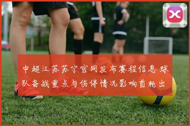 中超江苏苏宁官网发布赛程信息 球队备战重点与伤停情况影响首轮出场安排