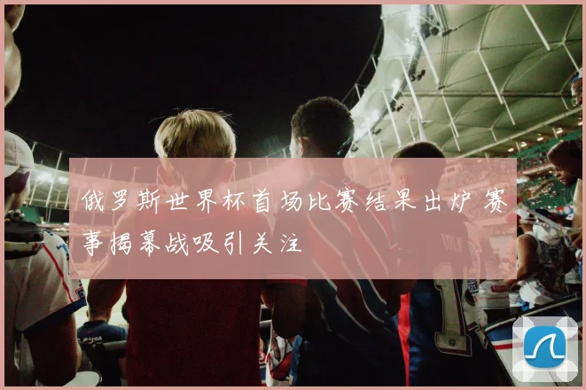 俄罗斯世界杯首场比赛结果出炉 赛事揭幕战吸引关注