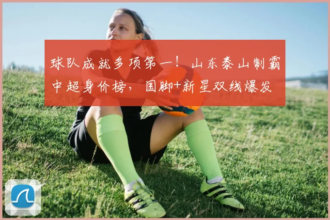 球队成就多项第一！山东泰山制霸中超身价榜，国脚+新星双线爆发